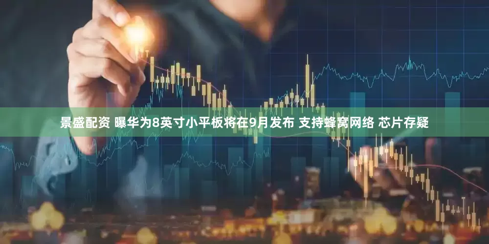 景盛配资 曝华为8英寸小平板将在9月发布 支持蜂窝网络 芯片存疑