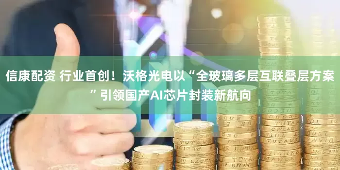 信康配资 行业首创！沃格光电以“全玻璃多层互联叠层方案”引领国产AI芯片封装新航向