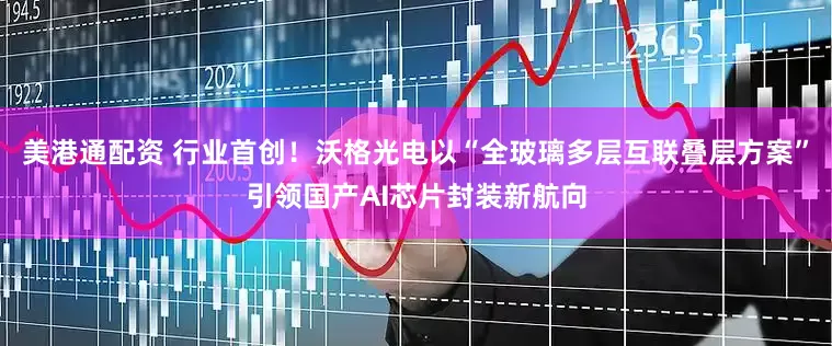 美港通配资 行业首创！沃格光电以“全玻璃多层互联叠层方案”引领国产AI芯片封装新航向