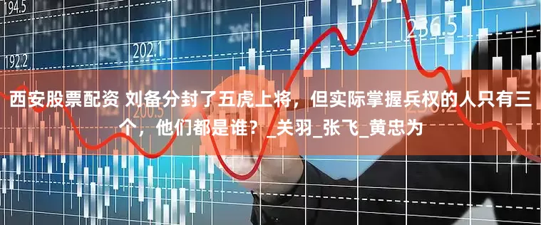 西安股票配资 刘备分封了五虎上将，但实际掌握兵权的人只有三个，他们都是谁？_关羽_张飞_黄忠为