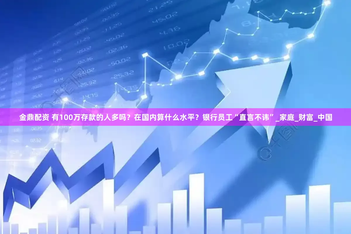 金鼎配资 有100万存款的人多吗？在国内算什么水平？银行员工“直言不讳”_家庭_财富_中国