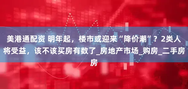 美港通配资 明年起，楼市或迎来“降价潮”？2类人将受益，该不该买房有数了_房地产市场_购房_二手房
