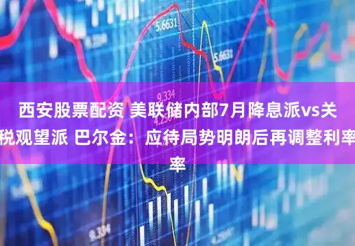 西安股票配资 美联储内部7月降息派vs关税观望派 巴尔金：应待局势明朗后再调整利率