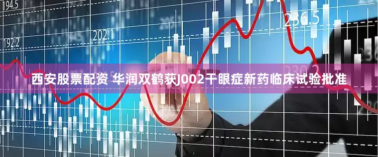 西安股票配资 华润双鹤获J002干眼症新药临床试验批准