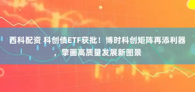 西科配资 科创债ETF获批！博时科创矩阵再添利器，擎画高质量发展新图景