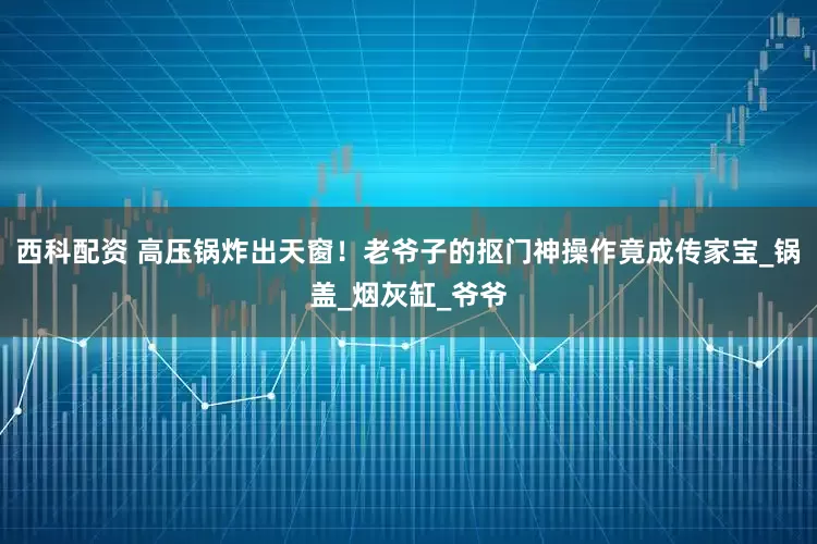 西科配资 高压锅炸出天窗！老爷子的抠门神操作竟成传家宝_锅盖_烟灰缸_爷爷