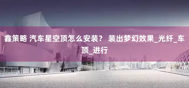 鑫策略 汽车星空顶怎么安装？ 装出梦幻效果_光纤_车顶_进行