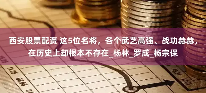 西安股票配资 这5位名将，各个武艺高强、战功赫赫，在历史上却根本不存在_杨林_罗成_杨宗保