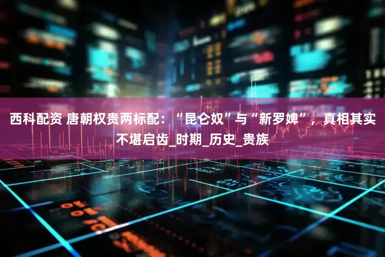 西科配资 唐朝权贵两标配：“昆仑奴”与“新罗婢”，真相其实不堪启齿_时期_历史_贵族