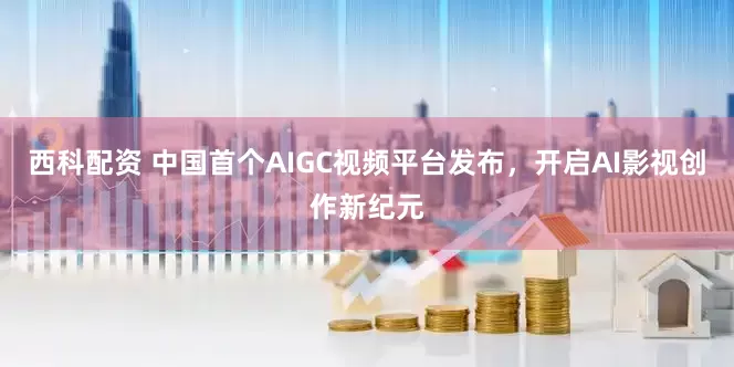西科配资 中国首个AIGC视频平台发布，开启AI影视创作新纪元
