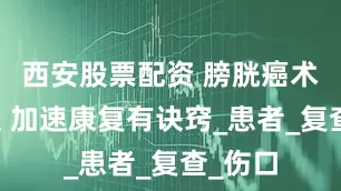 西安股票配资 膀胱癌术后护理 加速康复有诀窍_患者_复查_伤口