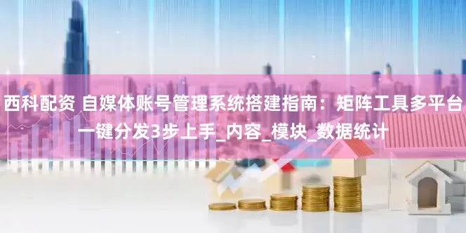 西科配资 自媒体账号管理系统搭建指南：矩阵工具多平台一键分发3步上手_内容_模块_数据统计