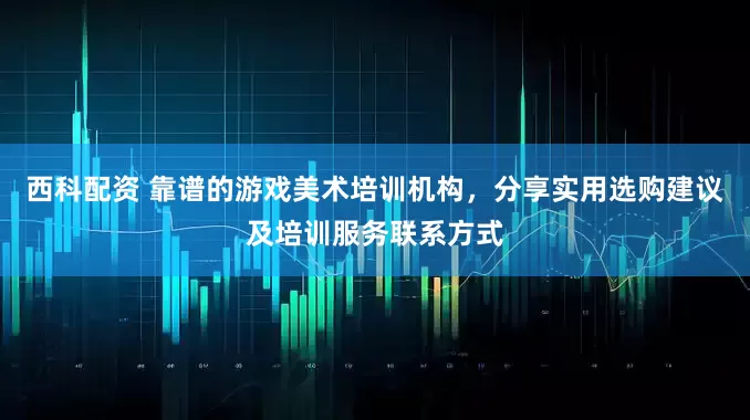 西科配资 靠谱的游戏美术培训机构，分享实用选购建议及培训服务联系方式