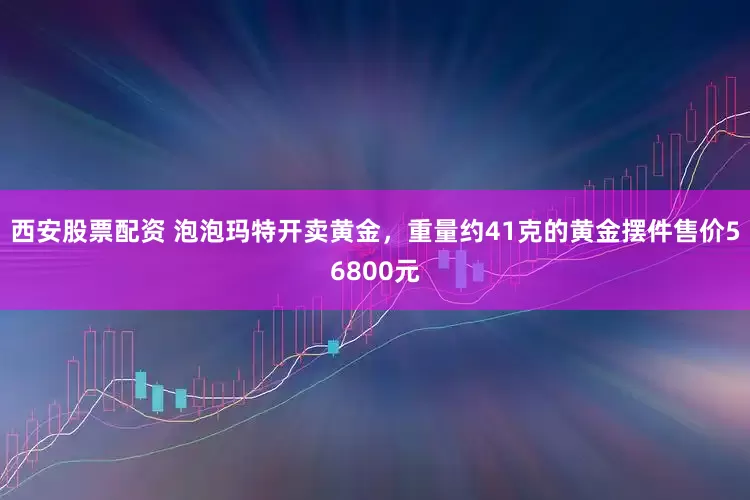 西安股票配资 泡泡玛特开卖黄金，重量约41克的黄金摆件售价56800元