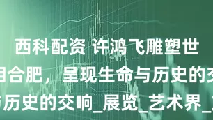 西科配资 许鸿飞雕塑世界巡展亮相合肥，呈现生命与历史的交响_展览_艺术界_文化