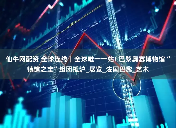 仙牛网配资 全球连线｜全球唯一一站! 巴黎奥赛博物馆“镇馆之宝”组团抵沪_展览_法国巴黎_艺术