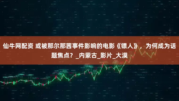 仙牛网配资 或被那尔那茜事件影响的电影《镖人》,为何成为话题焦点?_内蒙古_影片_大漠