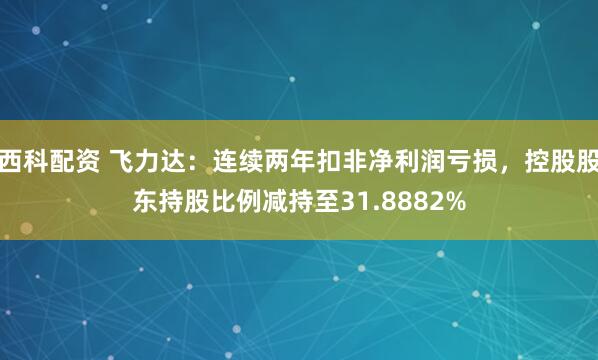 西科配资 飞力达:连续两年扣非净利润亏损,控股股东持股比例减持至31.8882%