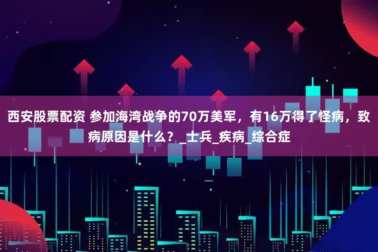西安股票配资 参加海湾战争的70万美军，有16万得了怪病，致病原因是什么？_士兵_疾病_综合症