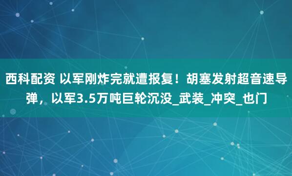 西科配资 以军刚炸完就遭报复！胡塞发射超音速导弹，以军3.5万吨巨轮沉没_武装_冲突_也门