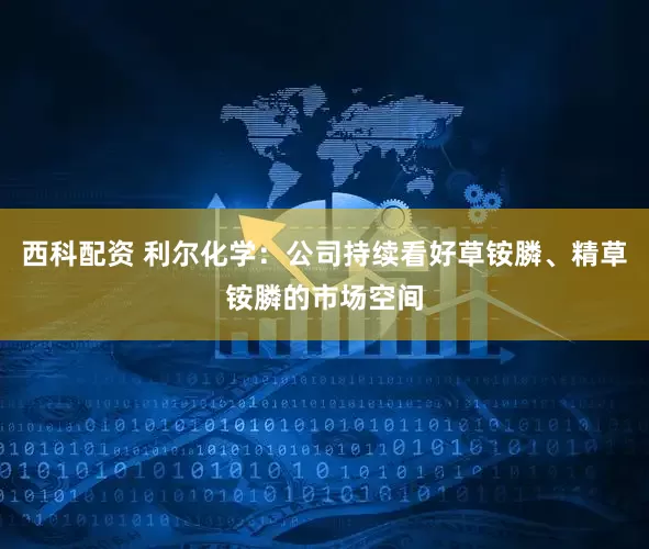 西科配资 利尔化学：公司持续看好草铵膦、精草铵膦的市场空间